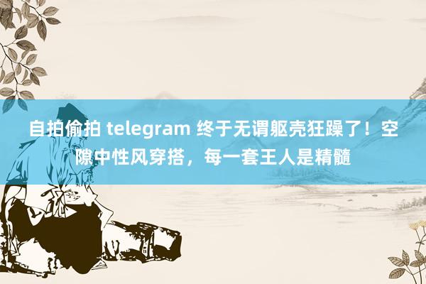 自拍偷拍 telegram 终于无谓躯壳狂躁了！空隙中性风穿搭，每一套王人是精髓