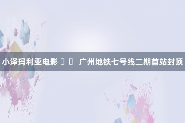 小泽玛利亚电影 		 广州地铁七号线二期首站封顶