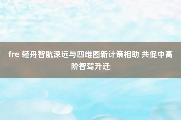 fre 轻舟智航深远与四维图新计策相助 共促中高阶智驾升迁