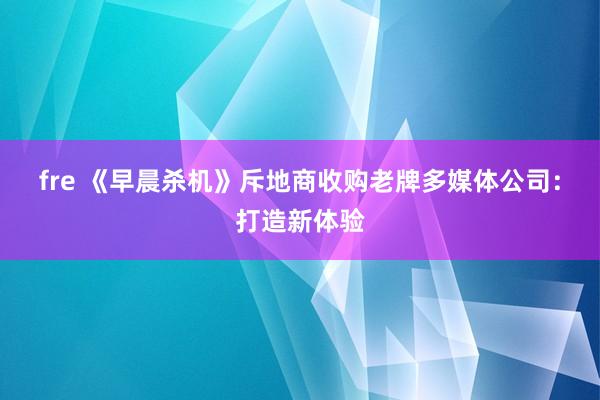 fre 《早晨杀机》斥地商收购老牌多媒体公司：打造新体验