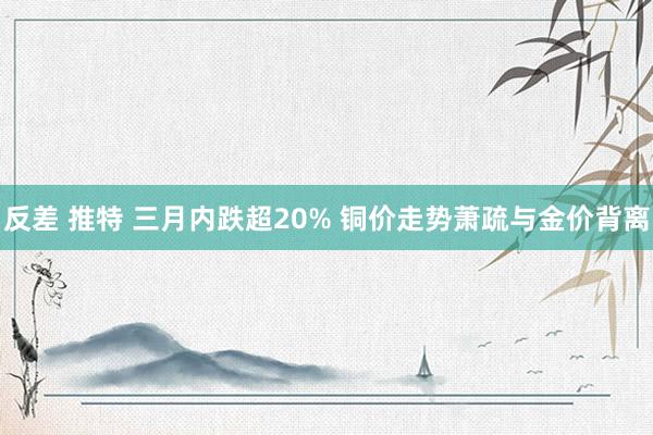 反差 推特 三月内跌超20% 铜价走势萧疏与金价背离