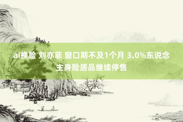 ai换脸 刘亦菲 窗口期不及1个月 3.0%东说念主身险居品继续停售