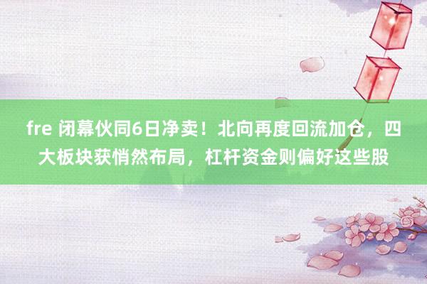 fre 闭幕伙同6日净卖！北向再度回流加仓，四大板块获悄然布局，杠杆资金则偏好这些股