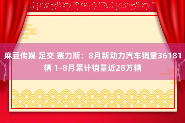 麻豆传媒 足交 赛力斯：8月新动力汽车销量36181辆 1-8月累计销量近28万辆