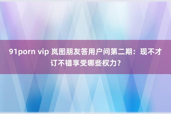 91porn vip 岚图朋友答用户问第二期：现不才订不错享受哪些权力？