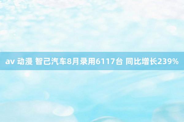 av 动漫 智己汽车8月录用6117台 同比增长239%