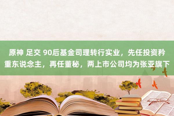 原神 足交 90后基金司理转行实业，先任投资矜重东说念主，再任董秘，两上市公司均为张亚旗下