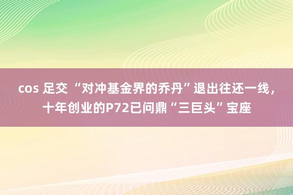 cos 足交 “对冲基金界的乔丹”退出往还一线，十年创业的P72已问鼎“三巨头”宝座