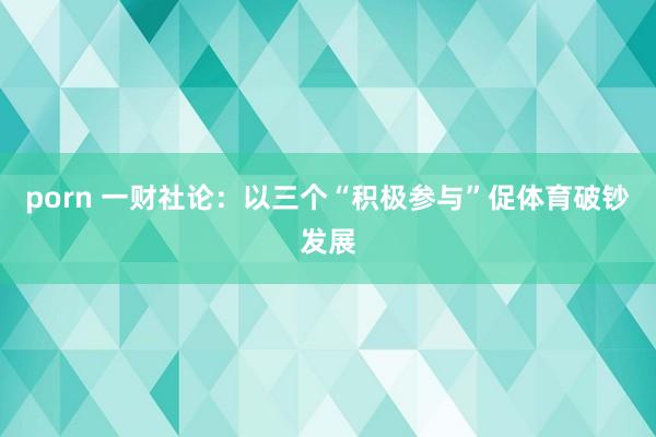 porn 一财社论：以三个“积极参与”促体育破钞发展