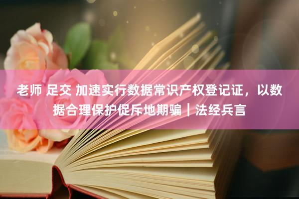 老师 足交 加速实行数据常识产权登记证，以数据合理保护促斥地期骗︱法经兵言