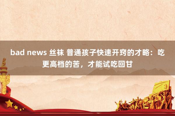 bad news 丝袜 普通孩子快速开窍的才略：吃更高档的苦，才能试吃回甘