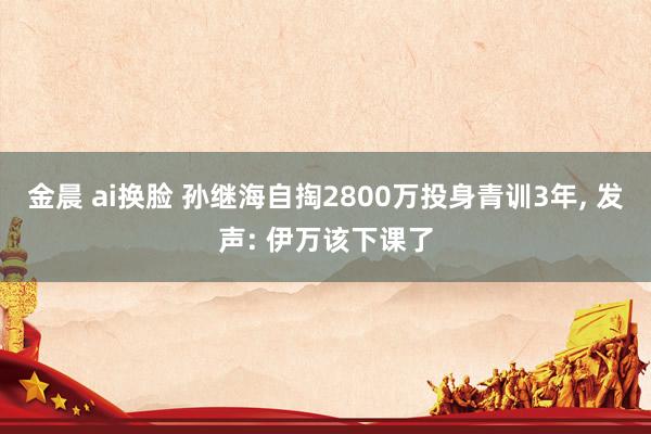 金晨 ai换脸 孙继海自掏2800万投身青训3年， 发声: 伊万该下课了