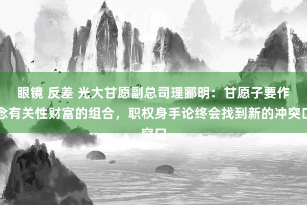 眼镜 反差 光大甘愿副总司理郦明：甘愿子要作念有关性财富的组合，职权身手论终会找到新的冲突口