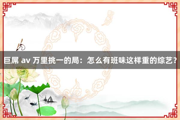 巨屌 av 万里挑一的局：怎么有班味这样重的综艺？