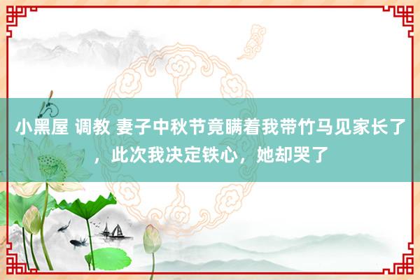 小黑屋 调教 妻子中秋节竟瞒着我带竹马见家长了，此次我决定铁心，她却哭了