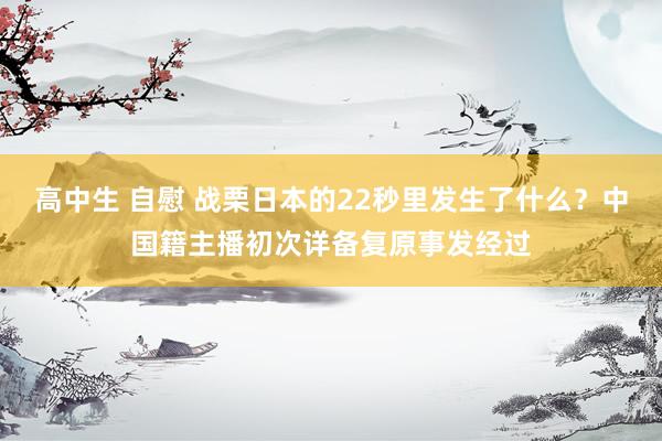 高中生 自慰 战栗日本的22秒里发生了什么？中国籍主播初次详备复原事发经过