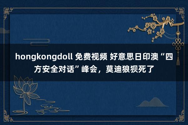 hongkongdoll 免费视频 好意思日印澳“四方安全对话”峰会，莫迪狼狈死了