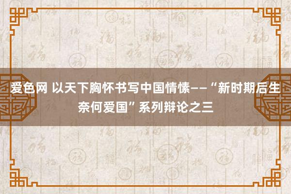 爱色网 以天下胸怀书写中国情愫——“新时期后生奈何爱国”系列辩论之三