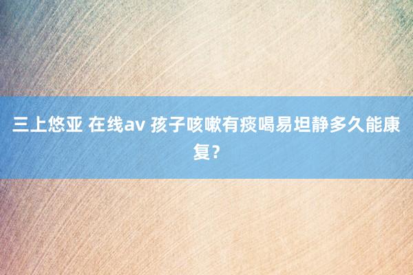 三上悠亚 在线av 孩子咳嗽有痰喝易坦静多久能康复？