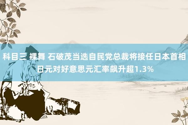 科目三 裸舞 石破茂当选自民党总裁将接任日本首相 日元对好意思元汇率飙升超1.3%