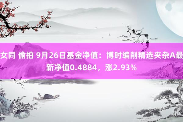 女同 偷拍 9月26日基金净值：博时编削精选夹杂A最新净值0.4884，涨2.93%