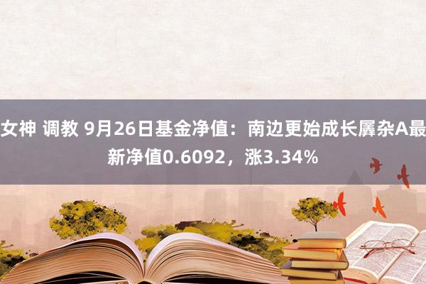 女神 调教 9月26日基金净值：南边更始成长羼杂A最新净值0.6092，涨3.34%