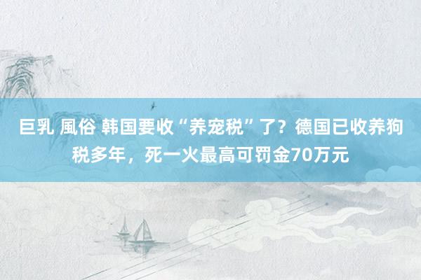 巨乳 風俗 韩国要收“养宠税”了？德国已收养狗税多年，死一火最高可罚金70万元