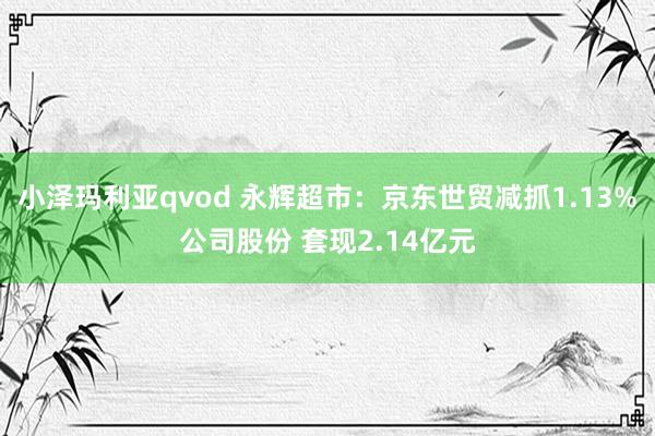 小泽玛利亚qvod 永辉超市：京东世贸减抓1.13%公司股份 套现2.14亿元