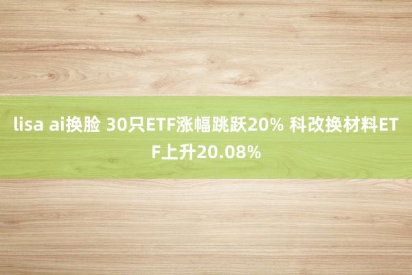 lisa ai换脸 30只ETF涨幅跳跃20% 科改换材料ETF上升20.08%