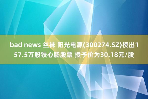 bad news 丝袜 阳光电源(300274.SZ)授出157.5万股铁心肠股票 授予价为30.18元/股