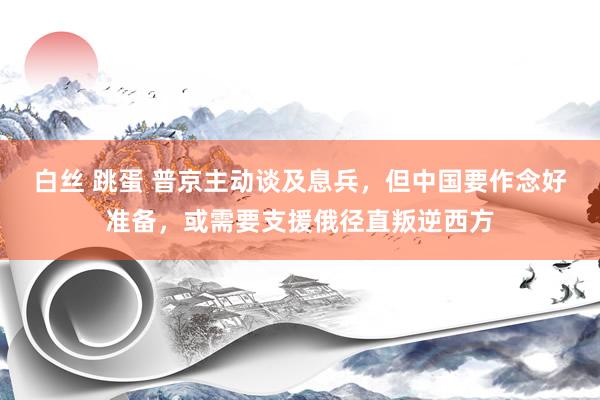 白丝 跳蛋 普京主动谈及息兵，但中国要作念好准备，或需要支援俄径直叛逆西方