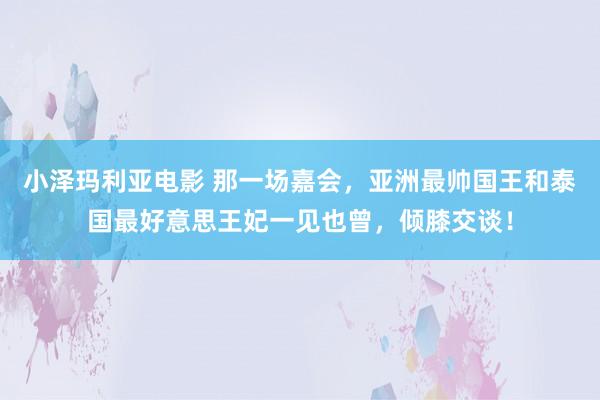 小泽玛利亚电影 那一场嘉会，亚洲最帅国王和泰国最好意思王妃一见也曾，倾膝交谈！