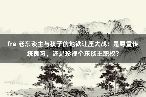 fre 老东谈主与孩子的地铁让座大战：是尊重传统良习，还是珍视个东谈主职权？