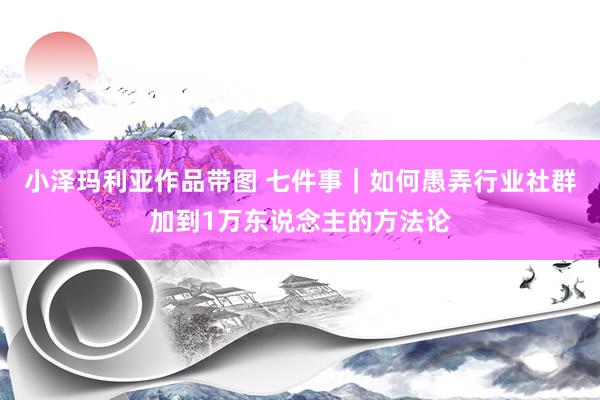 小泽玛利亚作品带图 七件事｜如何愚弄行业社群加到1万东说念主的方法论