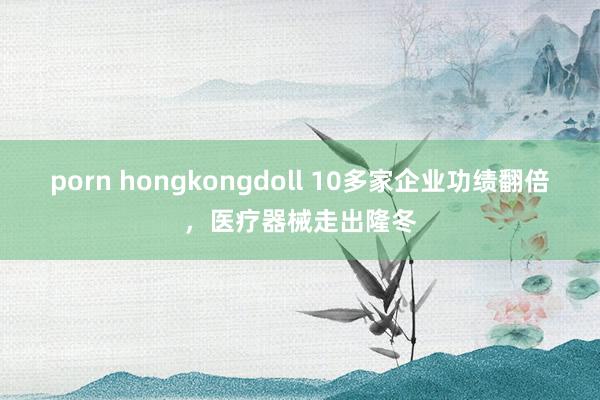 porn hongkongdoll 10多家企业功绩翻倍，医疗器械走出隆冬