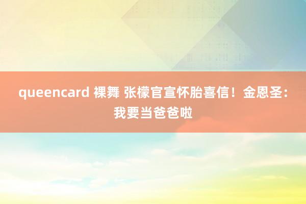 queencard 裸舞 张檬官宣怀胎喜信！金恩圣：我要当爸爸啦