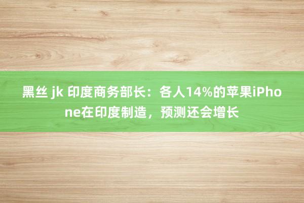 黑丝 jk 印度商务部长：各人14%的苹果iPhone在印度制造，预测还会增长