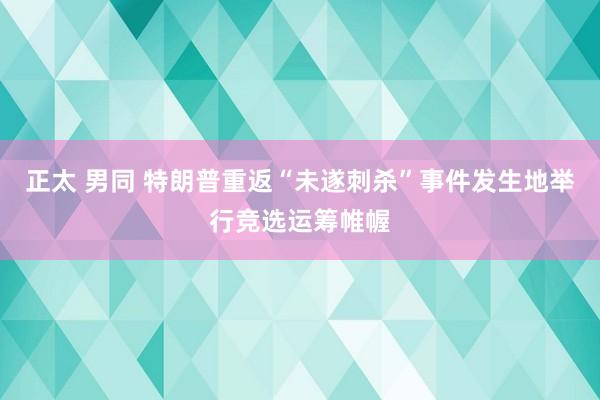 正太 男同 特朗普重返“未遂刺杀”事件发生地举行竞选运筹帷幄