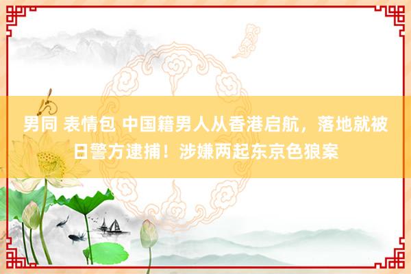 男同 表情包 中国籍男人从香港启航，落地就被日警方逮捕！涉嫌两起东京色狼案