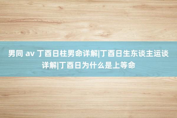 男同 av 丁酉日柱男命详解|丁酉日生东谈主运谈详解|丁酉日为什么是上等命