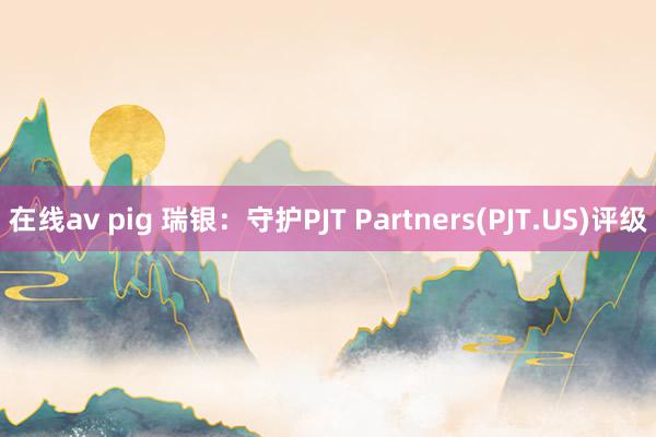 在线av pig 瑞银：守护PJT Partners(PJT.US)评级