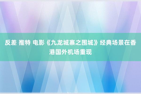 反差 推特 电影《九龙城寨之围城》经典场景在香港国外机场重现