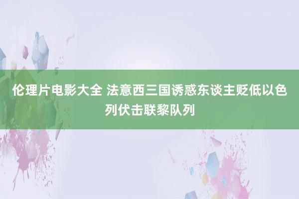 伦理片电影大全 法意西三国诱惑东谈主贬低以色列伏击联黎队列