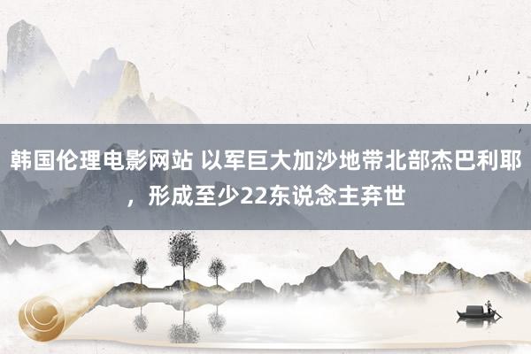 韩国伦理电影网站 以军巨大加沙地带北部杰巴利耶，形成至少22东说念主弃世