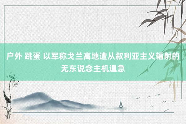 户外 跳蛋 以军称戈兰高地遭从叙利亚主义辐射的无东说念主机遑急