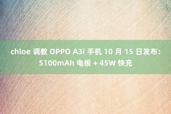 chloe 调教 OPPO A3i 手机 10 月 15 日发布：5100mAh 电板 + 45W 快充