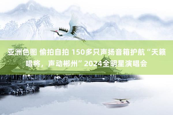 亚洲色图 偷拍自拍 150多只声扬音箱护航“天籁唱将，声动郴州”2024全明星演唱会