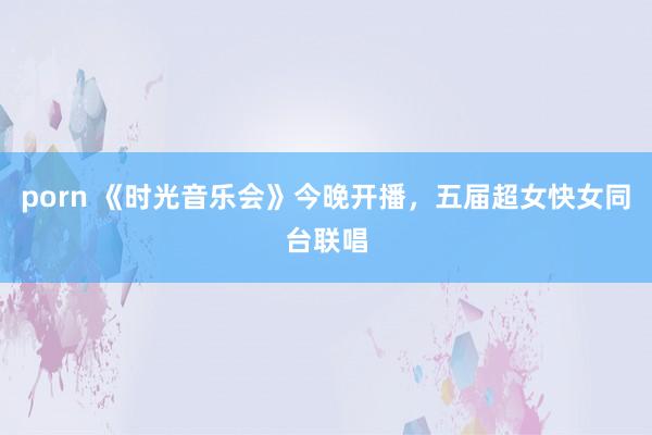 porn 《时光音乐会》今晚开播，五届超女快女同台联唱