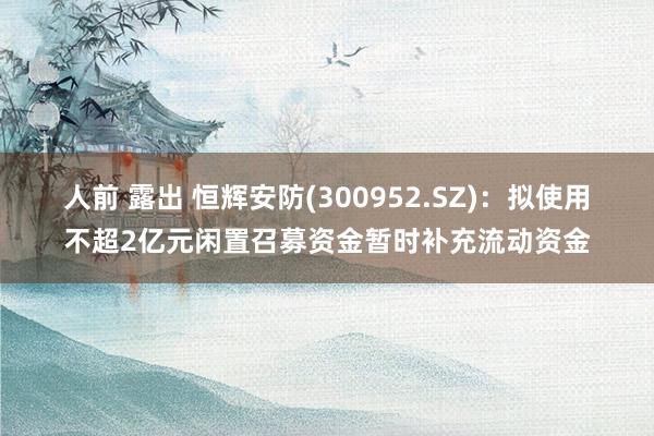 人前 露出 恒辉安防(300952.SZ)：拟使用不超2亿元闲置召募资金暂时补充流动资金