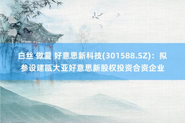 白丝 做爱 好意思新科技(301588.SZ)：拟参设建瓯大亚好意思新股权投资合资企业